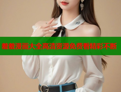 羞羞漫画大全高清资源免费看精彩不断  第1张
