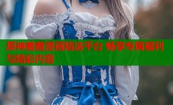 原神羞羞漫画精选平台 畅享专属福利与精彩内容