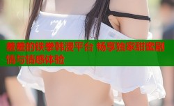 羞羞的铁拳韩漫平台 畅享独家甜蜜剧情与情感体验