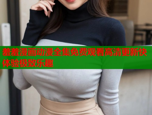 羞羞漫画动漫全集免费观看高清更新快体验极致乐趣  第2张