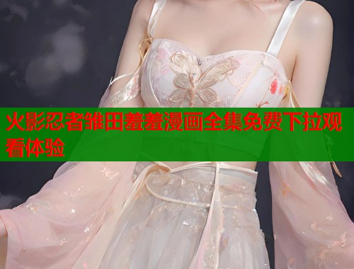 火影忍者雏田羞羞漫画全集免费下拉观看体验  第1张