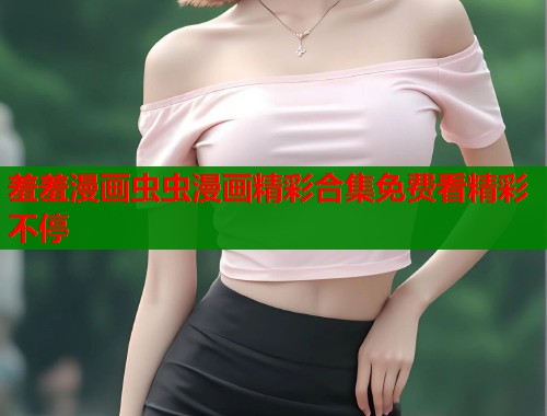羞羞漫画虫虫漫画精彩合集免费看精彩不停  第1张